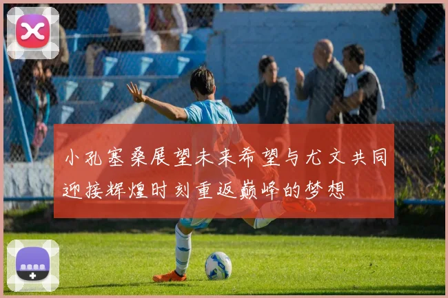 小孔塞桑展望未来希望与尤文共同迎接辉煌时刻重返巅峰的梦想